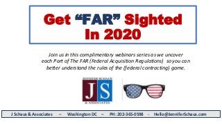 Get “FAR” Sighted
In 2020
J Schaus & Associates – Washington DC – PH: 202-365-0598 - Hello@JenniferSchaus.com
Join us in this complimentary webinars series as we uncover
each Part of The FAR (Federal Acquisition Regulations) so you can
better understand the rules of the (federal contracting) game.
 