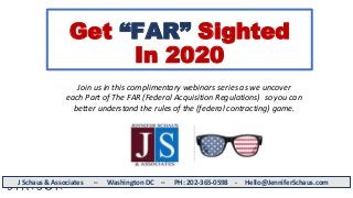 Get “FAR” Sighted
In 2020
J Schaus & Associates – Washington DC – PH: 202-365-0598 - Hello@JenniferSchaus.com
Join us in this complimentary webinars series as we uncover
each Part of The FAR (Federal Acquisition Regulations) so you can
better understand the rules of the (federal contracting) game.
 