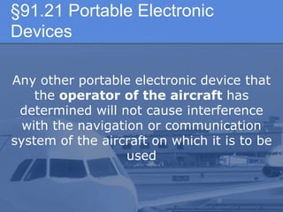 §91.21 Portable Electronic
Devices
Any other portable electronic device that
the operator of the aircraft has
determined will not cause interference
with the navigation or communication
system of the aircraft on which it is to be
used
 