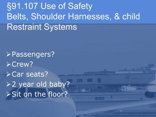 §91.107 Use of Safety
Belts, Shoulder Harnesses, & child
Restraint Systems
Passengers?
Crew?
Car seats?
2 year old baby?
Sit on the floor?
 