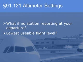 §91.121 Altimeter Settings
What if no station reporting at your
departure?
Lowest useable flight level?
 