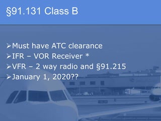 §91.131 Class B
Must have ATC clearance
IFR – VOR Receiver *
VFR – 2 way radio and §91.215
January 1, 2020??
 