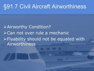 §91.7 Civil Aircraft Airworthiness
Airworthy Condition?
Can not over rule a mechanic
Flyability should not be equated with
Airworthiness
 