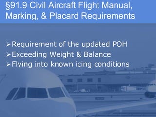 §91.9 Civil Aircraft Flight Manual,
Marking, & Placard Requirements
Requirement of the updated POH
Exceeding Weight & Balance
Flying into known icing conditions
 