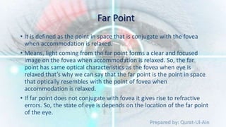 Prepared by: Qurat-Ul-Ain
Far Point
• It is defined as the point in space that is conjugate with the fovea
when accommodation is relaxed.
• Means, light coming from the far point forms a clear and focused
image on the fovea when accommodation is relaxed. So, the far
point has same optical characteristics as the fovea when eye is
relaxed that’s why we can say that the far point is the point in space
that optically resembles with the point of fovea when
accommodation is relaxed.
• If far point does not conjugate with fovea it gives rise to refractive
errors. So, the state of eye is depends on the location of the far point
of the eye.
 