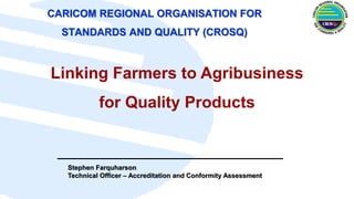CARICOM REGIONAL ORGANISATION FOR
STANDARDS AND QUALITY (CROSQ)
Stephen Farquharson
Technical Officer – Accreditation and Conformity Assessment
Linking Farmers to Agribusiness
for Quality Products
 