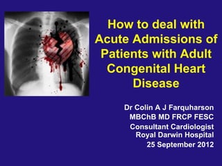 How to deal with
Acute Admissions of
Patients with Adult
Congenital Heart
Disease
Dr Colin A J Farquharson
MBChB MD FRCP FESC
Consultant Cardiologist
Royal Darwin Hospital
25 September 2012
 