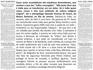 Casos assim escandalizam até estudiosos benevolentes, que aceitam a tese dos "índios ressurgidos". "Não basta dizer que é índio para se transformar em um deles. Só é índio quem nasce, cresce e vive num ambiente de cultura indígena original", diz o antropólogo Eduardo Viveiros de Castro, do Museu Nacional, no Rio de Janeiro.  Declarar-se índio, no entanto, além de fácil, é uma farra. No governo do PT, basta ser reconhecido como índio para ganhar Bolsa Família e cesta básica. O governo gasta 250% mais com a saúde de um índio – verdadeiro ou das Organizações Tabajara – do que com a de um cidadão que (ainda) não decidiu virar índio. O paradoxo é que, em certas regiões, é preciso ser visto como índio para ter acesso a benesses da civilização. As "tribos" têm direito a escolas próprias, o que pode ser considerado um luxo no interior do Norte e do Nordeste, onde milhões de crianças têm de andar quilômetros até a sala de aula mais próxima. "Aqui, só tinha escola até a 8ª série e a duas horas de distância. Depois que a gente se tornou índio, tudo ficou diferente, mais perto", diz Magnólia da Silva, neotupinambá baiana. Isso para não falar da segurança fornecida pela Polícia Federal, que protege as terras de invasões e conflitos agrários. "Essas vantagens fizeram as pessoas assumir artificialmente uma condição étnica, a fim de obter serviços que deveriam ser universais", constata o sociólogo Demétrio Magnoli. 