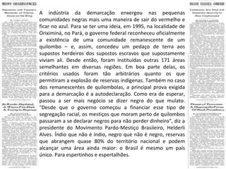 A indústria da demarcação enxergou nas pequenas comunidades negras mais uma maneira de sair do vermelho e ficar no azul. Para se ter uma ideia, em 1995, na localidade de Oriximiná, no Pará, o governo federal reconheceu oficialmente a existência de uma comunidade remanescente de um quilombo – e, assim, concedeu um pedaço de terra aos supostos herdeiros dos supostos escravos que supostamente viviam ali. Desde então, foram instituídas outras 171 áreas semelhantes em diversas regiões. Em boa parte delas, os critérios usados foram tão arbitrários quanto os que permitiram a explosão de reservas indígenas. Também no caso dos remanescentes de quilombolas, a principal prova exigida para a demarcação é a autodeclaração. Como era de esperar, passou a ser mais negócio se dizer negro do que mulato. "Desde que o governo começou a financiar esse tipo de segregação racial, os mestiços que moram perto de quilombos passaram a se declarar negros para não perder dinheiro", diz a presidente do Movimento Pardo-Mestiço Brasileiro, Helderli Alves. Índio que não é índio, negro que não é negro, reservas que abrangem quase 80% do território nacional e podem alcançar uma área ainda maior: o Brasil é mesmo um país único. Para espertinhos e espertalhões. 