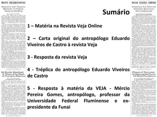 Sumário 1 – Matéria na Revista Veja Online 2 –  Carta original do antropólogo Eduardo Viveiros de Castro à revista Veja 3 -  Resposta da revista Veja 4 -  Tréplica do antropólogo Eduardo Viveiros de Castro 5 -  Resposta à matéria da VEJA - Mércio Pereira Gomes, antropólogo, professor da Universidade Federal Fluminense e ex-presidente da Funai 