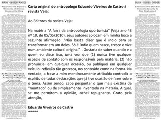 Carta original do antropólogo Eduardo Viveiros de Castro à revista Veja: Ao Editores da revista Veja: Na matéria “A farra da antropologia oportunista” (Veja ano 43 nº 18, de 05/05/2010), seus autores colocam em minha boca a seguinte afirmação: “Não basta dizer que é índio para se transformar em um deles. Só é índio quem nasce, cresce e vive num ambiente cultural original” . Gostaria de saber quando e a quem eu disse isso, uma vez que (1) nunca tive qualquer espécie de contato com os responsáveis pela matéria; (2) não pronunciei em qualquer ocasião, ou publiquei em qualquer veículo, reflexão tão grotesca, no conteúdo como na forma. Na verdade, a frase a mim mentirosamente atribuída contradiz o espírito de todas declarações que já tive ocasião de fazer sobre o tema. Assim sendo, cabe perguntar o que mais existiria de “montado” ou de simplesmente inventado na matéria. A qual, se me permitem a opinião, achei repugnante. Grato pela atenção, Eduardo Viveiros de Castro ***** 