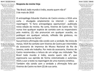 Resposta da revista Veja “ No Brasil, todo mundo é índio, exceto quem não é” 3 de maio de 2010 O antropólogo Eduardo Viveiros de Castro enviou a VEJA uma carta – divulgada amplamente na internet – sobre a reportagem “A farra antropológica oportunista”, publicada nesta edição da revista. Na carta, Viveiros de Castro diz: “(1) nunca tive qualquer espécie de contato com os responsáveis pela matéria; (2) não pronunciei em qualquer ocasião, ou publiquei em qualquer veículo, reflexão tão grotesca, no conteúdo como na forma”. Sua primeira afirmação não condiz com a verdade. No início de março, VEJA fez contato com Viveiros de Castro por intermédio da assessoria de imprensa do Museu Nacional do Rio de Janeiro, onde ele trabalha. Por meio da assessoria, Viveiros de Castro recomendou a leitura de um artigo seu intitulado “No Brasil todo mundo é índio, exceto quem não é”, que expressaria sua opinião de forma sistematizada e autorizou VEJA a usar o texto na reportagem de uma maneira sintética. Também não condiz com a verdade a afirmação feita por Viveiros de Castro no item (2) de sua carta.  