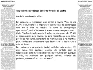 Tréplica do antropólogo Eduardo Viveiros de Castro Aos Editores da revista Veja: Em resposta à mensagem que enviei à revista Veja no dia 01/05, denunciando a imputação fraudulenta de declarações que me é feita na matéria “A farra da antropologia oportunista”, o site Veja.com traz ontem uma resposta com o título “No Brasil, todo mundo é índio, exceto quem não é”. Ali, os responsáveis pela revista, ou pela resposta, ou, pelo jeito, por coisa nenhuma, reincidem na manipulação e na mentira; pior, confessam cinicamente que fabricaram a declaração a mim atribuída. Em minha carta de protesto inicial, sublinhei dois pontos: “(1) que nunca tive qualquer espécie de contato com os responsáveis pela matéria; (2) que não pronunciei em qualquer ocasião, ou publiquei em qualquer veículo, reflexão tão grotesca, no conteúdo como na forma”. 