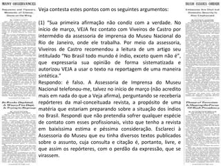 Veja contesta estes pontos com os seguintes argumentos: (1) “Sua primeira afirmação não condiz com a verdade. No início de março, VEJA fez contato com Viveiros de Castro por intermédio da assessoria de imprensa do Museu Nacional do Rio de Janeiro, onde ele trabalha. Por meio da assessoria, Viveiros de Castro recomendou a leitura de um artigo seu intitulado “No Brasil todo mundo é índio, exceto quem não é”, que expressaria sua opinião de forma sistematizada e autorizou VEJA a usar o texto na reportagem de uma maneira sintética.” Respondo: é falso. A Assessoria de Imprensa do Museu Nacional telefonou-me, talvez no início de março (não acredito mais em nada do que a Veja afirma), perguntando se receberia repórteres da mal-conceituada revista, a propósito de uma matéria que estariam preparando sobre a situação dos índios no Brasil. Respondi que não pretendia sofrer qualquer espécie de contato com esses profissionais, visto que tenho a revista em baixíssima estima e péssima consideração. Esclareci à Assessoria do Museu que eu tinha diversos textos publicados sobre o assunto, cuja consulta e citação é, portanto, livre, e que assim os repórteres, com o perdão da expressão, que se virassem. 