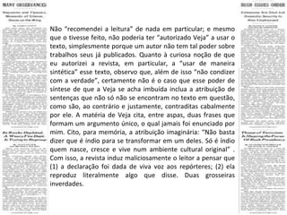 Não “recomendei a leitura” de nada em particular; e mesmo que o tivesse feito, não poderia ter “autorizado Veja” a usar o texto, simplesmente porque um autor não tem tal poder sobre trabalhos seus já publicados. Quanto à curiosa noção de que eu autorizei a revista, em particular, a “usar de maneira sintética” esse texto, observo que, além de isso “não condizer com a verdade”, certamente não é o caso que esse poder de síntese de que a Veja se acha imbuída inclua a atribuição de sentenças que não só não se encontram no texto em questão, como são, ao contrário e justamente, contraditas cabalmente por ele. A matéria de Veja cita, entre aspas, duas frases que formam um argumento único, o qual jamais foi enunciado por mim. Cito, para memória, a atribuição imaginária: “Não basta dizer que é índio para se transformar em um deles. Só é índio quem nasce, cresce e vive num ambiente cultural original” . Com isso, a revista induz maliciosamente o leitor a pensar que (1) a declaração foi dada de viva voz aos repórteres; (2) ela reproduz literalmente algo que disse. Duas grosseiras inverdades. 