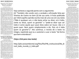 Veja contesta o segundo ponto com o argumento: (2) “Também não condiz com a verdade a afirmação feita por Viveiros de Castro no item (2) de sua carta. A frase publicada por VEJA espelha opinião escrita mais de uma vez em seu texto (“Não é qualquer um; e não basta achar ou dizer; só é índio, como eu disse, quem se garante” e “pode-se dizer que ser índio é como aquilo que Lacan dizia sobre ser louco: não o é quem quer. Nem quem simplesmente o diz. Pois só é índio quem se garante”).” Ato contínuo, a revista dá o texto na íntegra, repetindo que eu a autorizei a usar o texto “da forma que bem entendesse”. ( Veja o link para meu texto)  http://pib.socioambiental.org/files/file/PIB_institucional/No_Brasil_todo_mundo_é_índio.pdf 