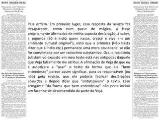 Pela ordem. Em primeiro lugar, essa resposta da revista fez desaparecer, como num passe de mágica, a frase propriamente afirmativa de minha suposta declaração, a saber, a segunda (Só é índio quem nasce, cresce e vive em um ambiente cultural original”), visto que a primeira (Não basta dizer que é índio etc.) permanece uma mera obviedade, se não for completada por um raciocínio substantivo. Ora, o raciocínio substantivo exposto em meu texto está nas antípodas daquele que Veja falsamente me atribui. A afirmação de Veja de que eu a autorizara a “usar” o texto da forma que ela “bem entendesse” parece assim significar, para os responsáveis (ou não) pela revista, que ela poderia fabricar declarações absurdas e depois dizer que “sintetizavam” o texto. Esse arrogante “da forma que bem entendesse” não pode incluir um fazer-se de desentendido da parte da Veja. 