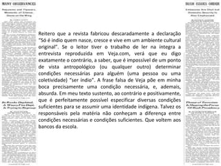 Reitero que a revista fabricou descaradamente a declaração “Só é indio quem nasce, cresce e vive em um ambiente cultural original”. Se o leitor tiver o trabalho de ler na íntegra a entrevista reproduzida em Veja.com, verá que eu digo exatamente o contrário, a saber, que é impossível de um ponto de vista antropológico (ou qualquer outro) determinar condições necessárias para alguém (uma pessoa ou uma coletividade) “ser índio”. A frase falsa de Veja põe em minha boca precisamente uma condição necessária, e, ademais, absurda. Em meu texto sustento, ao contrário e positivamente, que é perfeitamente possível especificar diversas condições suficientes para se assumir uma identidade indígena. Talvez os responsáveis pela matéria não conheçam a diferença entre condições necessárias e condições suficientes. Que voltem aos bancos da escola. 