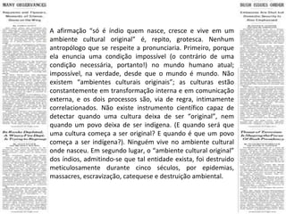 A afirmação “só é índio quem nasce, cresce e vive em um ambiente cultural original” é, repito, grotesca. Nenhum antropólogo que se respeite a pronunciaria. Primeiro, porque ela enuncia uma condição impossível (o contrário de uma condição necessária, portanto!) no mundo humano atual; impossível, na verdade, desde que o mundo é mundo. Não existem “ambientes culturais originais”; as culturas estão constantemente em transformação interna e em comunicação externa, e os dois processos são, via de regra, intimamente correlacionados. Não existe instrumento científico capaz de detectar quando uma cultura deixa de ser “original”, nem quando um povo deixa de ser indígena. (E quando será que uma cultura começa a ser original? E quando é que um povo começa a ser indígena?). Ninguém vive no ambiente cultural onde nasceu. Em segundo lugar, o “ambiente cultural original” dos índios, admitindo-se que tal entidade exista, foi destruido meticulosamente durante cinco séculos, por epidemias, massacres, escravização, catequese e destruição ambiental. 