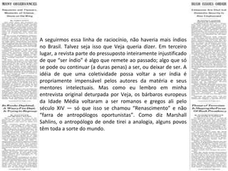 A seguirmos essa linha de raciocínio, não haveria mais índios no Brasil. Talvez seja isso que Veja queria dizer. Em terceiro lugar, a revista parte do pressuposto inteiramente injustificado de que “ser índio” é algo que remete ao passado; algo que só se pode ou continuar (a duras penas) a ser, ou deixar de ser. A idéia de que uma coletividade possa voltar a ser índia é propriamente impensável pelos autores da matéria e seus mentores intelectuais. Mas como eu lembro em minha entrevista original deturpada por Veja, os bárbaros europeus da Idade Média voltaram a ser romanos e gregos ali pelo século XIV — só que isso se chamou “Renascimento” e não “farra de antropólogos oportunistas”. Como diz Marshall Sahlins, o antropólogo de onde tirei a analogia, alguns povos têm toda a sorte do mundo. 