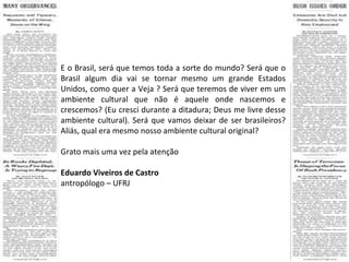E o Brasil, será que temos toda a sorte do mundo? Será que o Brasil algum dia vai se tornar mesmo um grande Estados Unidos, como quer a Veja ? Será que teremos de viver em um ambiente cultural que não é aquele onde nascemos e crescemos? (Eu cresci durante a ditadura; Deus me livre desse ambiente cultural). Será que vamos deixar de ser brasileiros? Aliás, qual era mesmo nosso ambiente cultural original? Grato mais uma vez pela atenção Eduardo Viveiros de Castro antropólogo – UFRJ 