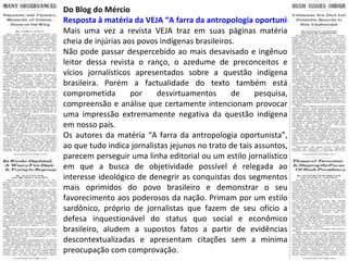 Do Blog do Mércio Resposta à matéria da VEJA “A farra da antropologia oportunista” Mais uma vez a revista VEJA traz em suas páginas matéria cheia de injúrias aos povos indígenas brasileiros. Não pode passar despercebido ao mais desavisado e ingênuo leitor dessa revista o ranço, o azedume de preconceitos e vícios jornalísticos apresentados sobre a questão indígena brasileira. Porém a factualidade do texto também está comprometida por desvirtuamentos de pesquisa, compreensão e análise que certamente intencionam provocar uma impressão extremamente negativa da questão indígena em nosso país. Os autores da matéria “A farra da antropologia oportunista”, ao que tudo indica jornalistas jejunos no trato de tais assuntos, parecem perseguir uma linha editorial ou um estilo jornalístico em que a busca de objetividade possível é relegada ao interesse ideológico de denegrir as conquistas dos segmentos mais oprimidos do povo brasileiro e demonstrar o seu favorecimento aos poderosos da nação. Primam por um estilo sardônico, próprio de jornalistas que fazem de seu ofício a defesa inquestionável do status quo social e econômico brasileiro, aludem a supostos fatos a partir de evidências descontextualizadas e apresentam citações sem a mínima preocupação com comprovação. 
