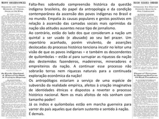 Falta-lhes sobretudo compreensão histórica da questão indígena brasileira, do papel da antropologia e da condição contemporânea da ascensão dos povos indígenas no Brasil e no mundo. Empatia às causas populares e gestos positivos em relação à ascensão das camadas sociais mais oprimidas da nação são atitudes ausentes nesse tipo de jornalismo. Ao contrário, estão do lado dos que consideram a nação um quintal a ser usado (e abusado) ao seu bel prazer. Um repertório acanhado, porém virulento, de asserções deslocadas do processo histórico tenciona incutir no leitor uma visão de que os povos indígenas – e também os descendentes de quilombolas – estão aí para surrupiar as riquezas da nação dos destemidos fazendeiros, madeireiros, mineradores e empreiteiros da nação. A continuar esse processo não sobrarão terras nem riquezas naturais para a continuada exploração econômica da nação! Os antropólogos estariam a serviço de uma espécie de subversão da realidade empírica, afeitos à criação imaginativa de identidades étnicas e dispostos a reverter o processo histórico nacional. Nem os mais afoitos de nós sonham com tamanho poder! Já os índios e quilombolas estão em marcha guerreira para varrer do país aqueles que dariam sustento e sentido à nação. É demais. 
