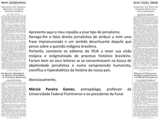 Apresento aqui o meu repúdio a esse tipo de jornalismo. Denego-lhe o falso direito jornalístico de atribuir a mim uma frase impronunciada e um sentido desvirtuante daquilo que penso sobre a questão indígena brasileira. Portanto, conclamo os editores da VEJA a rever sua visão miópica e estigmatizada do processo histórico brasileiro. Fariam bem ao seus leitores se se concentrassem na busca de objetividade jornalística e numa compreensão humanista, científica e hiperdialética da história do nosso país. Atenciosamente, Mércio Pereira Gomes , antropólogo, professor da Universidade Federal Fluminense e ex-presidente da Funai 