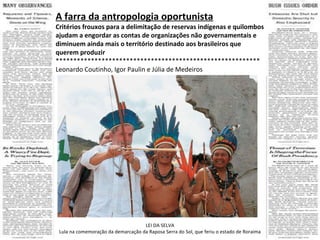 A farra da antropologia oportunista Critérios frouxos para a delimitação de reservas indígenas e quilombos ajudam a engordar as contas de organizações não governamentais e diminuem ainda mais o território destinado aos brasileiros que querem produzir  ********************************************************** Leonardo Coutinho, Igor Paulin e Júlia de Medeiros LEI DA SELVA Lula na comemoração da demarcação da Raposa Serra do Sol, que feriu o estado de Roraima 