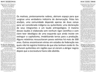 Os motivos, pretensamente nobres, abriram espaço para que surgisse uma verdadeira indústria de demarcação. Pelas leis atuQais, uma comunidade depende apenas de duas coisas para ser considerada indígena ou quilombola: uma declaração de seus integrantes e um laudo antropológico. A maioria desses laudos é elaborada sem nenhum rigor científico e com claro teor ideológico de uma esquerda que ainda insiste em extinguir o capitalismo, imobilizando terras para a produção. Alguns relatórios ressuscitaram povos extintos há mais de 300 anos. Outros encontraram etnias em estados da federação nos quais não há registro histórico de que elas tenham vivido lá. Ou acharam quilombos em regiões que só vieram a abrigar negros depois que a escravatura havia sido abolida.  