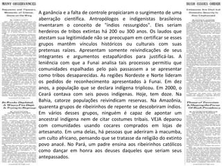 A ganância e a falta de controle propiciaram o surgimento de uma aberração científica. Antropólogos e indigenistas brasileiros inventaram o conceito de "índios ressurgidos". Eles seriam herdeiros de tribos extintas há 200 ou 300 anos. Os laudos que atestam sua legitimidade não se preocupam em certificar se esses grupos mantêm vínculos históricos ou culturais com suas pretensas raízes. Apresentam somente reivindicações de seus integrantes e argumentos estapafúrdios para justificá-las. A leniência com que a Funai analisa tais processos permitiu que comunidades espalhadas pelo país passassem a se apresentar como tribos desaparecidas. As regiões Nordeste e Norte lideram os pedidos de reconhecimento apresentados à Funai. Em dez anos, a população que se declara indígena triplicou. Em 2000, o Ceará contava com seis povos indígenas. Hoje, tem doze. Na Bahia, catorze populações reivindicam reservas. Na Amazônia, quarenta grupos de ribeirinhos de repente se descobriram índios. Em vários desses grupos, ninguém é capaz de apontar um ancestral indígena nem de citar costumes tribais. VEJA deparou com comunidades usando cocares comprados em lojas de artesanato. Em uma delas, há pessoas que aderiram à macumba, um culto africano, pensando que se tratasse da religião do extinto povo anacé. No Pará, um padre ensina aos ribeirinhos católicos como dançar em honra aos deuses daqueles que seriam seus antepassados. 