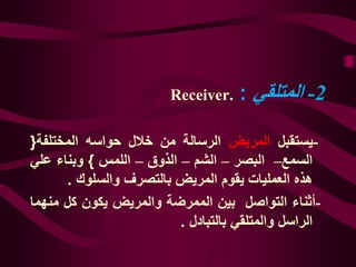 2-‫المتلقي‬:Receiver.
-‫يستقبل‬‫المريض‬‫الرسالة‬‫من‬‫خالل‬‫حواسه‬‫المختلفة‬{
‫السمع‬–‫ال‬‫ب‬‫صر‬–‫الشم‬–‫الذوق‬–‫اللمس‬}‫وبناء‬‫علي‬
‫هذه‬‫العمليات‬‫يقوم‬‫المريض‬‫بالتصرف‬‫والسلوك‬.
-‫أثناء‬‫التواصل‬‫بين‬‫الممرضة‬‫والمريض‬‫يكون‬‫كل‬‫من‬‫هما‬
‫الراسل‬‫والمتلقي‬‫بالتبادل‬.
 