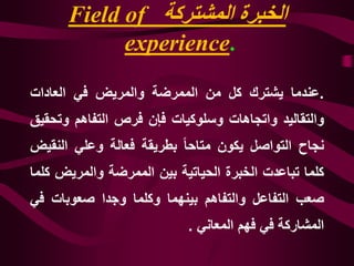 ‫المشتركة‬ ‫الخبرة‬Field of
experience.
.‫عندما‬‫يشترك‬‫كل‬‫من‬‫الممرضة‬‫والمريض‬‫في‬‫العادات‬
‫والتقاليد‬‫واتجاهات‬‫وسلوكيات‬‫فإن‬‫فرص‬‫التفاهم‬‫وت‬‫حقيق‬
‫نجاح‬‫التواصل‬‫يكون‬‫متاحا‬‫بطريقة‬‫فعالة‬‫وعلي‬‫النق‬‫يض‬
‫كلما‬‫تباعدت‬‫الخبرة‬‫الحياتية‬‫بين‬‫الممرضة‬‫والمريض‬‫كلما‬
‫صعب‬‫التفاعل‬‫والتفاهم‬‫بينهما‬‫وكلما‬‫وجدا‬‫صعوبات‬‫ف‬‫ي‬
‫المشاركة‬‫في‬‫فهم‬‫المعاني‬.
 