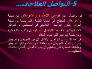 -5‫العالجي‬ ‫التواصل‬...
‫هو‬‫تواصل‬‫بين‬‫فريقى‬‫األطباء‬‫والتمريض‬‫من‬‫ناح‬‫ية‬
‫و‬‫المريض‬‫المحتاج‬‫إلي‬‫العناية‬‫الطبية‬‫والتمريضية‬‫من‬‫ن‬‫احية‬
‫أخرى‬.‫ويكون‬‫التواصل‬‫العالجي‬‫في‬‫المستشفي‬‫أو‬‫المراك‬‫ز‬
‫الطبية‬‫ويكون‬‫هدف‬‫هذا‬‫التواصل‬‫هو‬‫توصيل‬‫وتقديم‬‫عناي‬‫ة‬‫طبية‬
‫وتمريضية‬‫للمريض‬‫لكى‬‫يتم‬‫له‬‫الشفاء‬.
-‫في‬‫هذا‬‫النوع‬‫من‬‫التواصل‬‫يتفاعل‬‫كل‬‫من‬‫ا‬‫لتمريض‬‫والمري‬‫ض‬
‫بحيث‬‫ي‬‫ستطيع‬‫ال‬‫تمريض‬‫فهم‬‫معتقدات‬‫وعادات‬‫وتقاليد‬‫ا‬‫لمريض‬
‫ومشاكله‬‫الصحية‬‫لكي‬‫ي‬‫ستطيع‬‫أن‬‫ي‬‫قدم‬‫له‬‫أحسن‬‫وأفضل‬‫ا‬‫لخدمات‬
‫المطلوبة‬‫له‬.
 