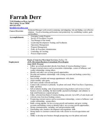 Farrah Derr
7150 Windhaven Pkwy Apt 209
The Colony, Texas 75056
469-263-4754
farrahderr@yahoo.com
Career Overview
Dedicated Manager well-versed in analyzing and mitigating risk and finding cost-effective
solutions. Excels at boosting performance and productivity by establishing realistic goals
and deadlines.
Accomplishments
 Emerging Leader Program
 Service of Excellence Awards
 Top Manager of the month
 Leadership Development Training and Facilitation
 Operations Management
 Program Management
 Policy & Procedure Administration
 Counseling & Coaching
 Process Improvement
Employment
Bank of America Merchant Services, Dallas, TX
AVP, Merchant Business Consultant; West Region
June 2015- Present
 Follow up on leads provided directly from Bank of America Banking Centers
 Prospect externalsources such as association relationships, centers of influence and
vendor relationships among others.
 Identify and solicit new revenue growth opportunities.
 Develop and maintain relationships with existing accounts and banking centers/key
bank partners
 Successfully schedule and manage appointments with clients.
 Attain monthly sales quota.
 Self source outside referrals and leads.
 Contact with customers is primarily via phone and email. What You Have: Experience,
Skills and More
 Sell an industry-leading suite of payment processing products and services to local
business owners, including the latest mobile payment technologies and solutions to
help small businesses expand and grow.
 Utilize referrals from Bank of America banking network. Up to 60% of sales leads and
referrals come from local banking centers.
 Prospecting external sources such as association relationships, centers of influence and
vendor relationships, among others.
 Build a strong pipeline for new revenue growth and maintain and grow existing
accounts and banking centers to identify/solicit new revenue growth opportunities.
 Strong communications, including oral and presentation skills.
 Outstanding sales, business development and negotiation skills.
 Strong hunter in customer-centered sales with a desire to exceed expectations and
quotas.
 Ability to develop new business through prospecting over the phone and email.
 