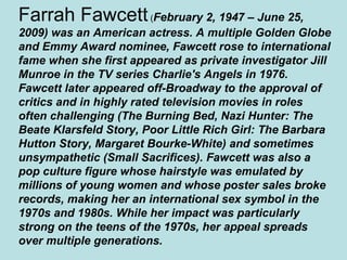 Farrah Fawcett (February 2, 1947 – June 25,
2009) was an American actress. A multiple Golden Globe
and Emmy Award nominee, Fawcett rose to international
fame when she first appeared as private investigator Jill
Munroe in the TV series Charlie's Angels in 1976.
Fawcett later appeared off-Broadway to the approval of
critics and in highly rated television movies in roles
often challenging (The Burning Bed, Nazi Hunter: The
Beate Klarsfeld Story, Poor Little Rich Girl: The Barbara
Hutton Story, Margaret Bourke-White) and sometimes
unsympathetic (Small Sacrifices). Fawcett was also a
pop culture figure whose hairstyle was emulated by
millions of young women and whose poster sales broke
records, making her an international sex symbol in the
1970s and 1980s. While her impact was particularly
strong on the teens of the 1970s, her appeal spreads
over multiple generations.
 