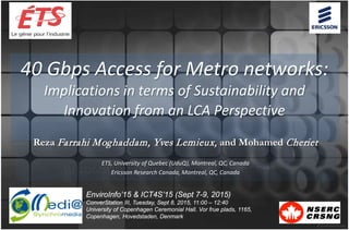 40 Gbps Access for Metro networks:
Implications in terms of Sustainability and
Innovation from an LCA Perspective
Reza Farrahi Moghaddam, Yves Lemieux, and Mohamed Cheriet
ETS, University of Quebec (UduQ), Montreal, QC, Canada
Ericsson Research Canada, Montreal, QC, Canada
EnviroInfo’15 & ICT4S’15 (Sept 7-9, 2015)
ConverStation III, Tuesday, Sept 8, 2015, 11:00 – 12:40
University of Copenhagen Ceremonial Hall. Vor frue plads, 1165,
Copenhagen, Hovedstaden, Denmark
 