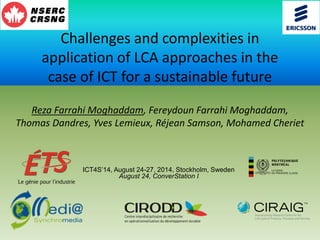 Challenges and complexities in
application of LCA approaches in the
case of ICT for a sustainable future
Reza Farrahi Moghaddam, Fereydoun Farrahi Moghaddam,
Thomas Dandres, Yves Lemieux, Réjean Samson, Mohamed Cheriet
ICT4S’14, August 24-27, 2014, Stockholm, Sweden
August 24, ConverStation I
 