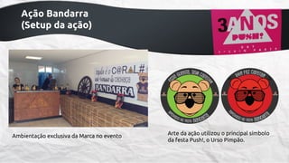 Ação Bandarra
(Setup da ação)

Ambientação exclusiva da Marca no evento

Arte da ação utilizou o principal símbolo
da festa Push!, o Urso Pimpão.

 