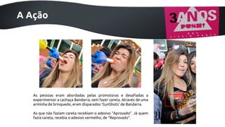 Ações - Desafio Bandarra
A Ação

As pessoas eram abordadas pelas promotoras e desafiadas a
experimentar a cachaça Bandarra, sem fazer careta. Através de uma
arminha de brinquedo, eram disparados ‘GunShots’ de Bandarra.
As que não faziam careta recebiam o adesivo “Aprovado”. Já quem
fazia careta, recebia o adesivo vermelho, de “Reprovado”.

 