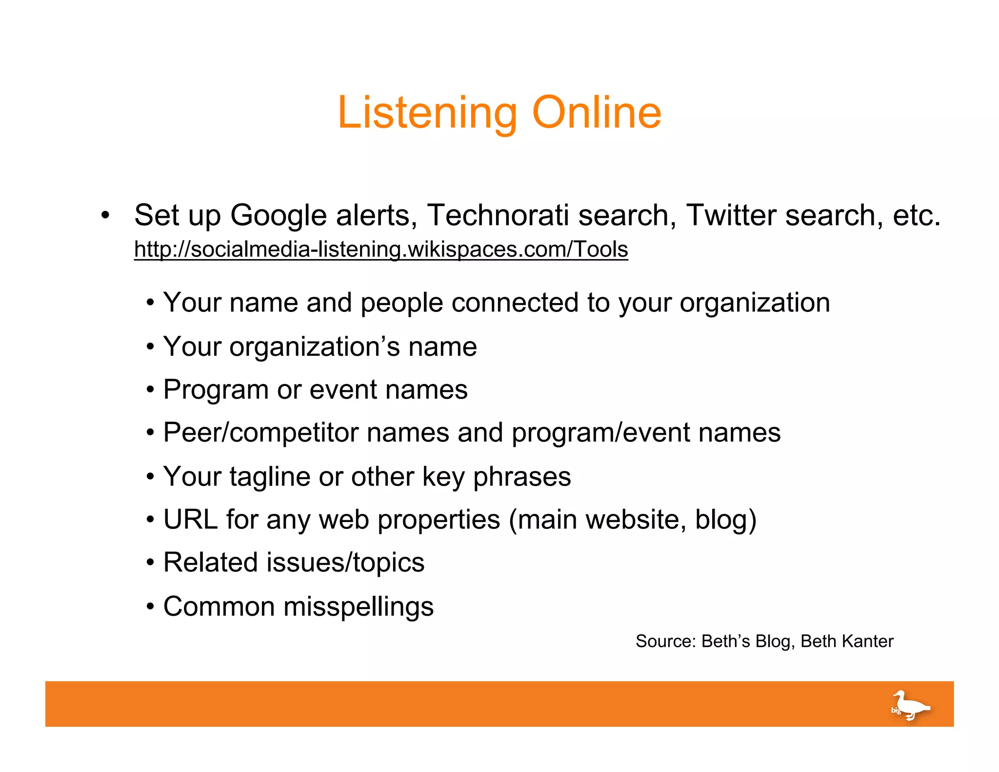 Listening Online

•  Set up Google alerts, Technorati search, Twitter search, etc.
  http://socialmedia-listening.wikispaces.com/Tools

   •  Your name and people connected to your organization
   •  Your organization’s name
   •  Program or event names
   •  Peer/competitor names and program/event names
   •  Your tagline or other key phrases
   •  URL for any web properties (main website, blog)
   •  Related issues/topics
   •  Common misspellings
                                                      Source: Beth’s Blog, Beth Kanter
 