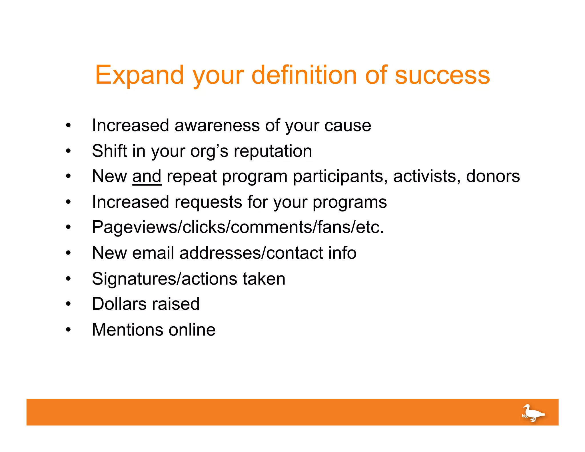 Expand your definition of success
•    Increased awareness of your cause
•    Shift in your org’s reputation
•    New and repeat program participants, activists, donors
•    Increased requests for your programs
•    Pageviews/clicks/comments/fans/etc.
•    New email addresses/contact info
•    Signatures/actions taken
•    Dollars raised
•    Mentions online
 