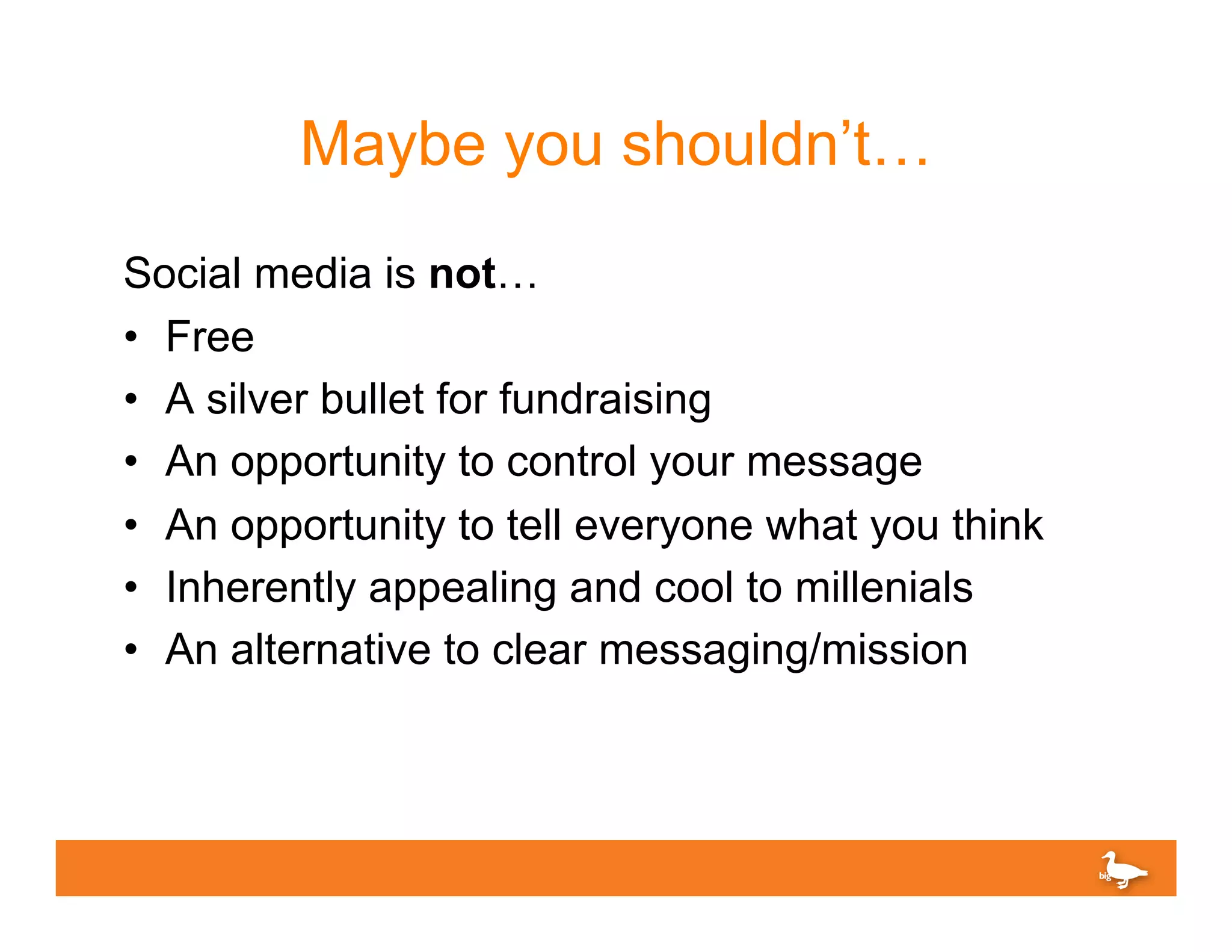 Maybe you shouldn’t…
Social media is not…
•  Free
•  A silver bullet for fundraising
•  An opportunity to control your message
•  An opportunity to tell everyone what you think
•  Inherently appealing and cool to millenials
•  An alternative to clear messaging/mission
 
