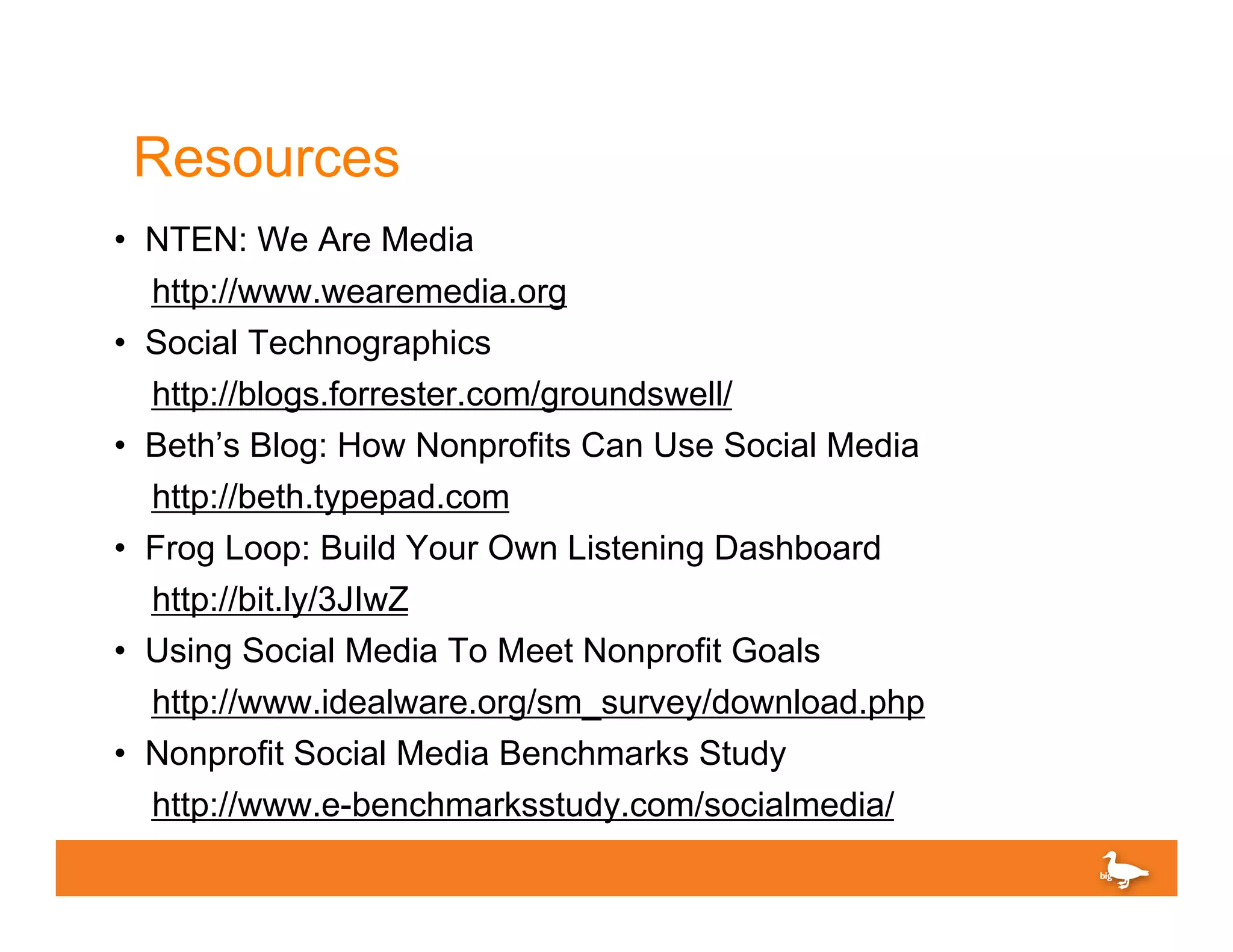 Resources
• NTEN: We Are Media
    http://www.wearemedia.org
•   Social Technographics
    http://blogs.forrester.com/groundswell/
•   Beth’s Blog: How Nonprofits Can Use Social Media
    http://beth.typepad.com
•   Frog Loop: Build Your Own Listening Dashboard
    http://bit.ly/3JIwZ
•   Using Social Media To Meet Nonprofit Goals
    http://www.idealware.org/sm_survey/download.php
•   Nonprofit Social Media Benchmarks Study
    http://www.e-benchmarksstudy.com/socialmedia/
 