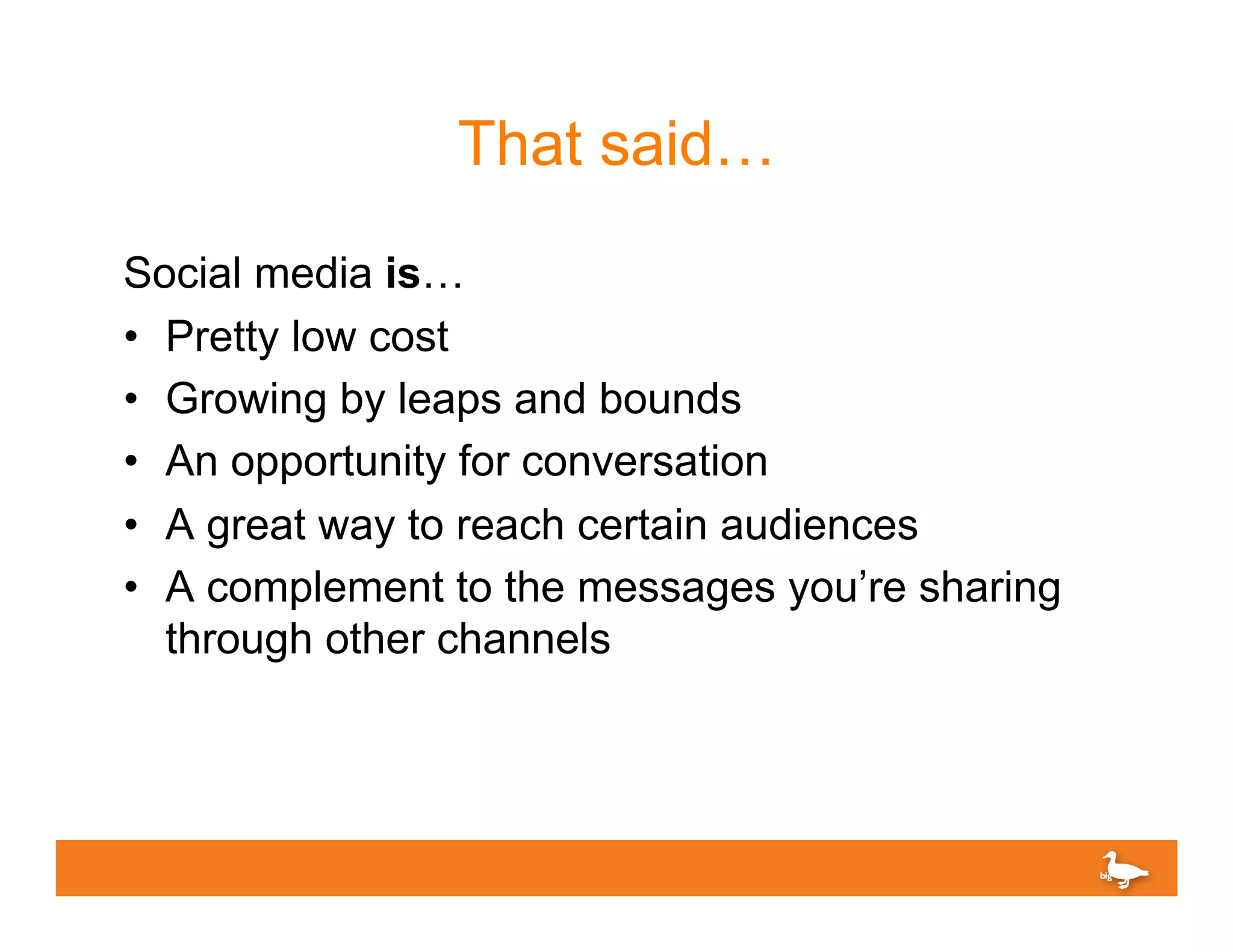 That said…
Social media is…
•  Pretty low cost
•  Growing by leaps and bounds
•  An opportunity for conversation
•  A great way to reach certain audiences
•  A complement to the messages you’re sharing
   through other channels
 