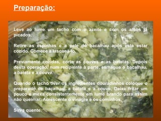 Preparação: Leve ao lume um tacho com o azeite e com os alhos já picados. Retire as espinhas e a pele do bacalhau após este estar cozido. Comece a lasqueá-lo.  Previamente cozidas, corte as couves e as batatas. Depois desta operação, num recipiente à parte, esmague o bacalhau, a batata e a couve. Quando o tacho tiver os ingredientes douradinhos coloque o preparado de bacalhau, a batata e a couve. Deixe fritar um pouco e mexa consistentemente em lume brando para assim não queimar. Acrescente o vinagre e os cominhos. Sirva quente. 