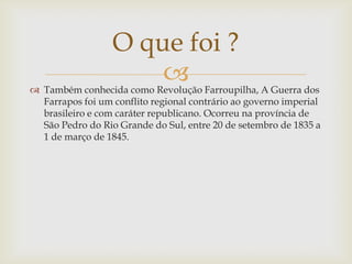O que foi ?
                      
 Também conhecida como Revolução Farroupilha, A Guerra dos
  Farrapos foi um conflito regional contrário ao governo imperial
  brasileiro e com caráter republicano. Ocorreu na província de
  São Pedro do Rio Grande do Sul, entre 20 de setembro de 1835 a
  1 de março de 1845.
 
