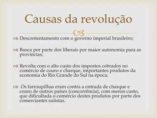 Causas da revolução
                         imperial brasileiro;
 Descontentamento com o governo

 Busca por parte dos liberais por maior autonomia para as
  províncias;

 Revolta com o alto custo dos impostos cobrados no
  comércio de couro e charque, importantes produtos da
  economia do Rio Grande do Sul na época;

 Os farroupilhas eram contra a entrada de charque e
  couro de outros países (concorrência), com menos custo,
  que dificultada o comércio destes produtos por parte dos
  comerciantes sulistas.
 