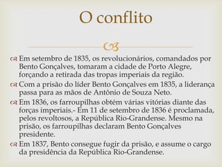 O conflito
                           
 Em setembro de 1835, os revolucionários, comandados por
  Bento Gonçalves, tomaram a cidade de Porto Alegre,
  forçando a retirada das tropas imperiais da região.
 Com a prisão do líder Bento Gonçalves em 1835, a liderança
  passa para as mãos de Antônio de Souza Neto.
 Em 1836, os farroupilhas obtém várias vitórias diante das
  forças imperiais.- Em 11 de setembro de 1836 é proclamada,
  pelos revoltosos, a República Rio-Grandense. Mesmo na
  prisão, os farroupilhas declaram Bento Gonçalves
  presidente.
 Em 1837, Bento consegue fugir da prisão, e assume o cargo
  da presidência da República Rio-Grandense.
 