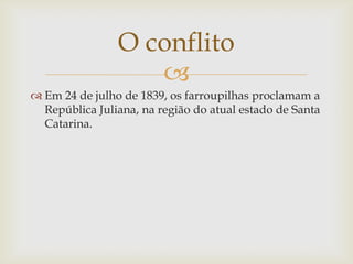 O conflito
                   
 Em 24 de julho de 1839, os farroupilhas proclamam a
  República Juliana, na região do atual estado de Santa
  Catarina.
 